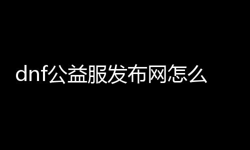 dnf公益服发布网怎么自己建（搭建DNF公益服发布网的方法与技巧）